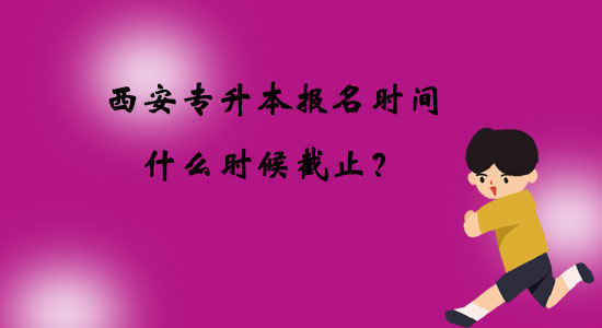 西安專升本報(bào)名時(shí)間什么時(shí)候截止？