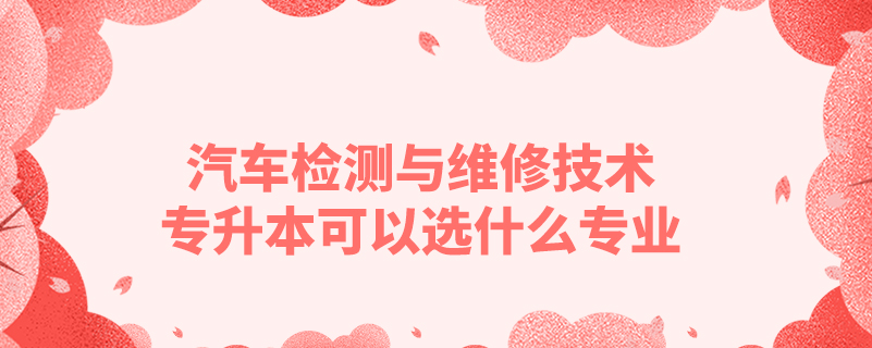汽車檢測與維修技術專升本可以選什么專業(yè)
