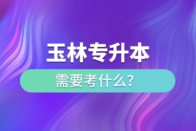 玉林專(zhuān)升本需要考什么？