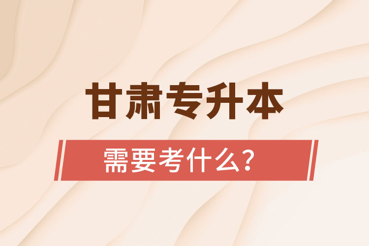 甘肅專升本需要考什么？