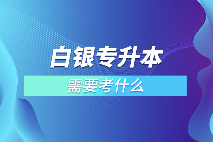 白銀專升本需要考什么？