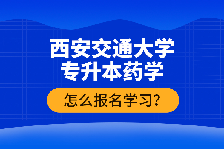西安交通大學(xué)專升本藥學(xué)怎么報(bào)名學(xué)習(xí)？