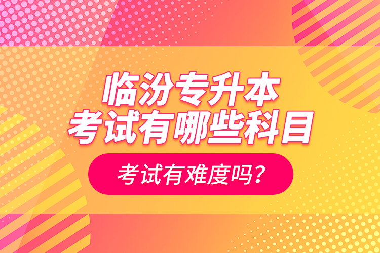 臨汾專升本考試有哪些科目？考試有難度嗎？