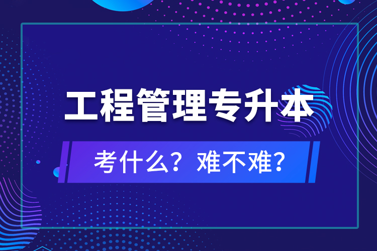 ?工程管理專升本考什么？難不難？