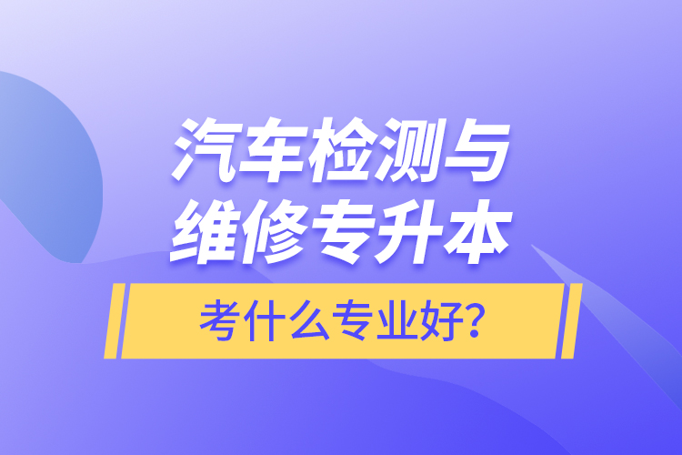 汽車檢測(cè)與維修專升本考什么專業(yè)好？