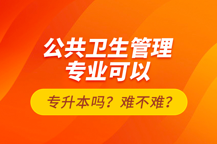 公共衛(wèi)生管理專業(yè)可以專升本嗎？難不難？