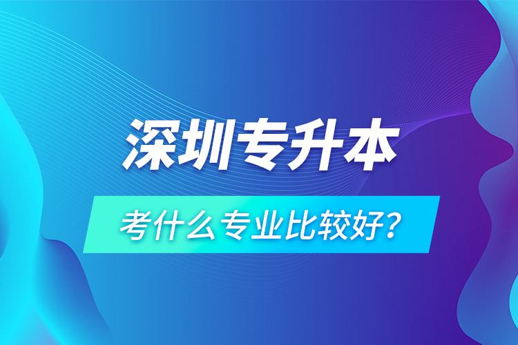 深圳專升本考什么專業(yè)比較好？