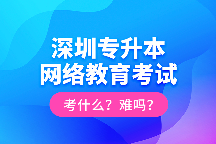深圳專升本網絡教育考試考什么？難嗎？