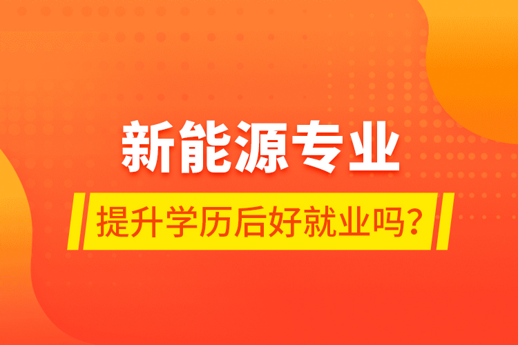 新能源專業(yè)提升學歷后好就業(yè)嗎？