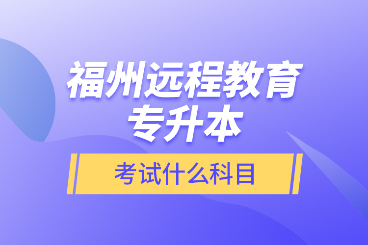 福州遠(yuǎn)程教育專(zhuān)升本考試什么科目