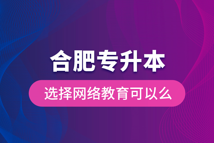 合肥專升本選擇網(wǎng)絡教育可以么？