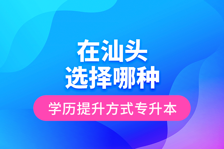 在汕頭選擇哪種學(xué)歷提升方式專升本？