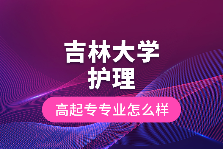 吉林大學護理高起專專業(yè)怎么樣？