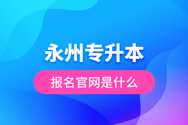 永州專升本報名官網(wǎng)是什么？