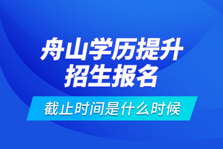 舟山學歷提升招生報名截止時間是什么時候？