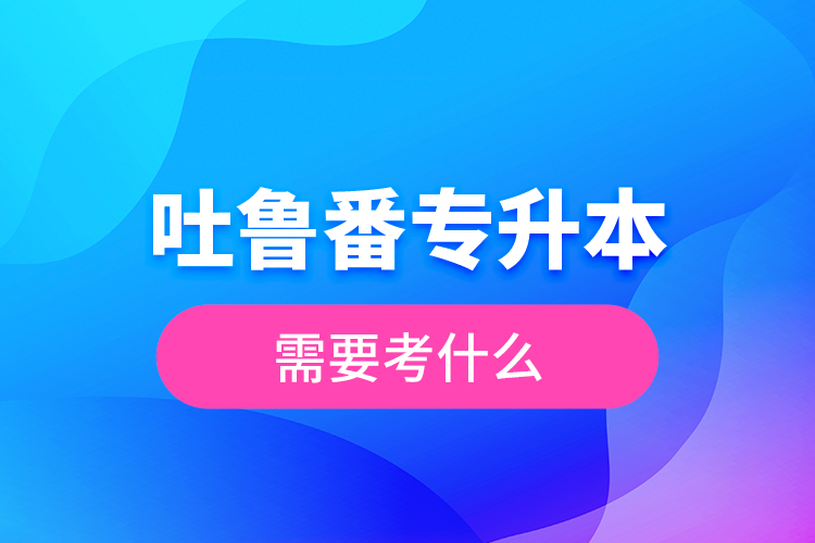 吐魯番專升本需要考什么？