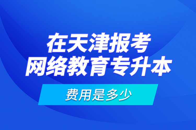 在天津報考網(wǎng)絡教育專升本的費用是多少？